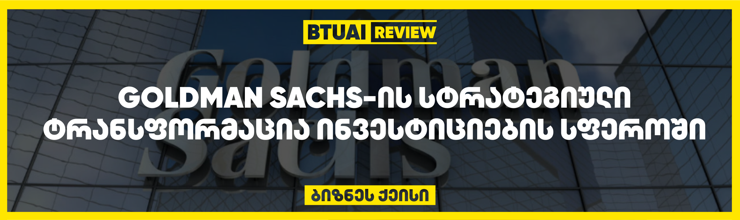 Goldman Sachs კრიზისის შემდეგ  სტრატეგიულად ტრანსფორმირდა, რამაც მას საშუალება მისცა ინვესტიციების სფეროში პოზიციების გამყარებისა. კომპანიამ ციფრული სერვისების განვითარება და ინოვაციები გამოიყენა, რათა გაეუმჯობესებინა გლობალური კონკურენტუნარიანობა.